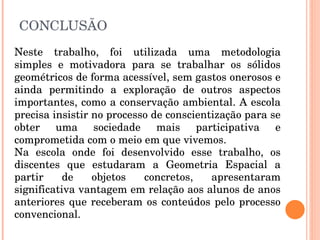 CONCLUSÃO Neste trabalho, foi utilizada uma metodologia simples e motivadora para se trabalhar os sólidos geométricos de forma acessível, sem gastos onerosos e ainda permitindo a exploração de outros aspectos importantes, como a conservação ambiental. A escola precisa insistir no processo de conscientização para se obter uma sociedade mais participativa e comprometida com o meio em que vivemos. Na escola onde foi desenvolvido esse trabalho, os discentes que estudaram a Geometria Espacial a partir de objetos concretos, apresentaram significativa vantagem em relação aos alunos de anos anteriores que receberam os conteúdos pelo processo convencional.  