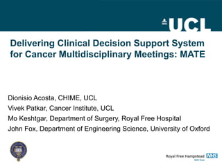 Delivering Clinical Decision Support System
for Cancer Multidisciplinary Meetings: MATE



Dionisio Acosta, CHIME, UCL
Vivek Patkar, Cancer Institute, UCL
Mo Keshtgar, Department of Surgery, Royal Free Hospital
John Fox, Department of Engineering Science, University of Oxford
 