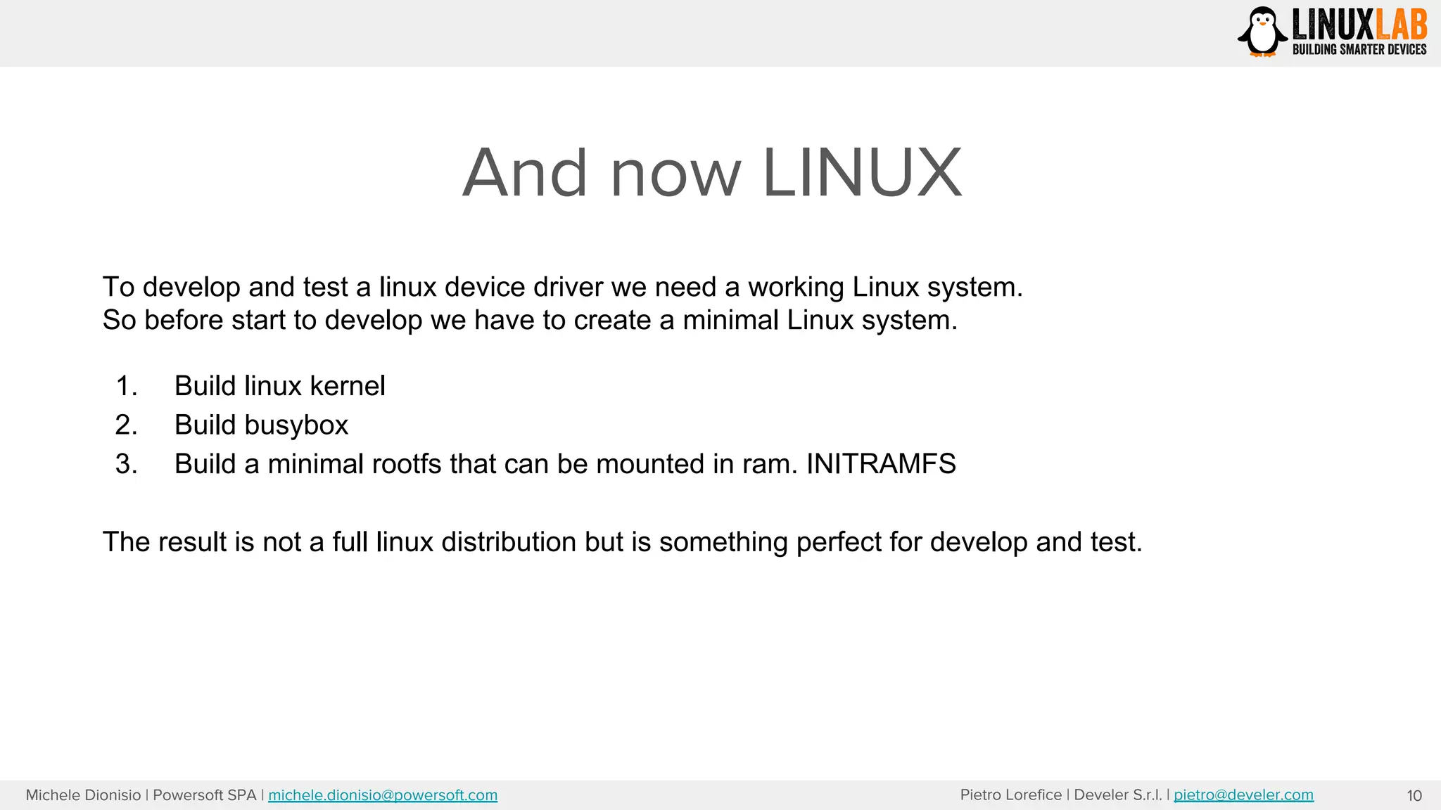 Pietro Lorefice | Develer S.r.l. | pietro@develer.comMichele Dionisio | Powersoft SPA | michele.dionisio@powersoft.com
And now LINUX
10
To develop and test a linux device driver we need a working Linux system.
So before start to develop we have to create a minimal Linux system.
1. Build linux kernel
2. Build busybox
3. Build a minimal rootfs that can be mounted in ram. INITRAMFS
The result is not a full linux distribution but is something perfect for develop and test.
 