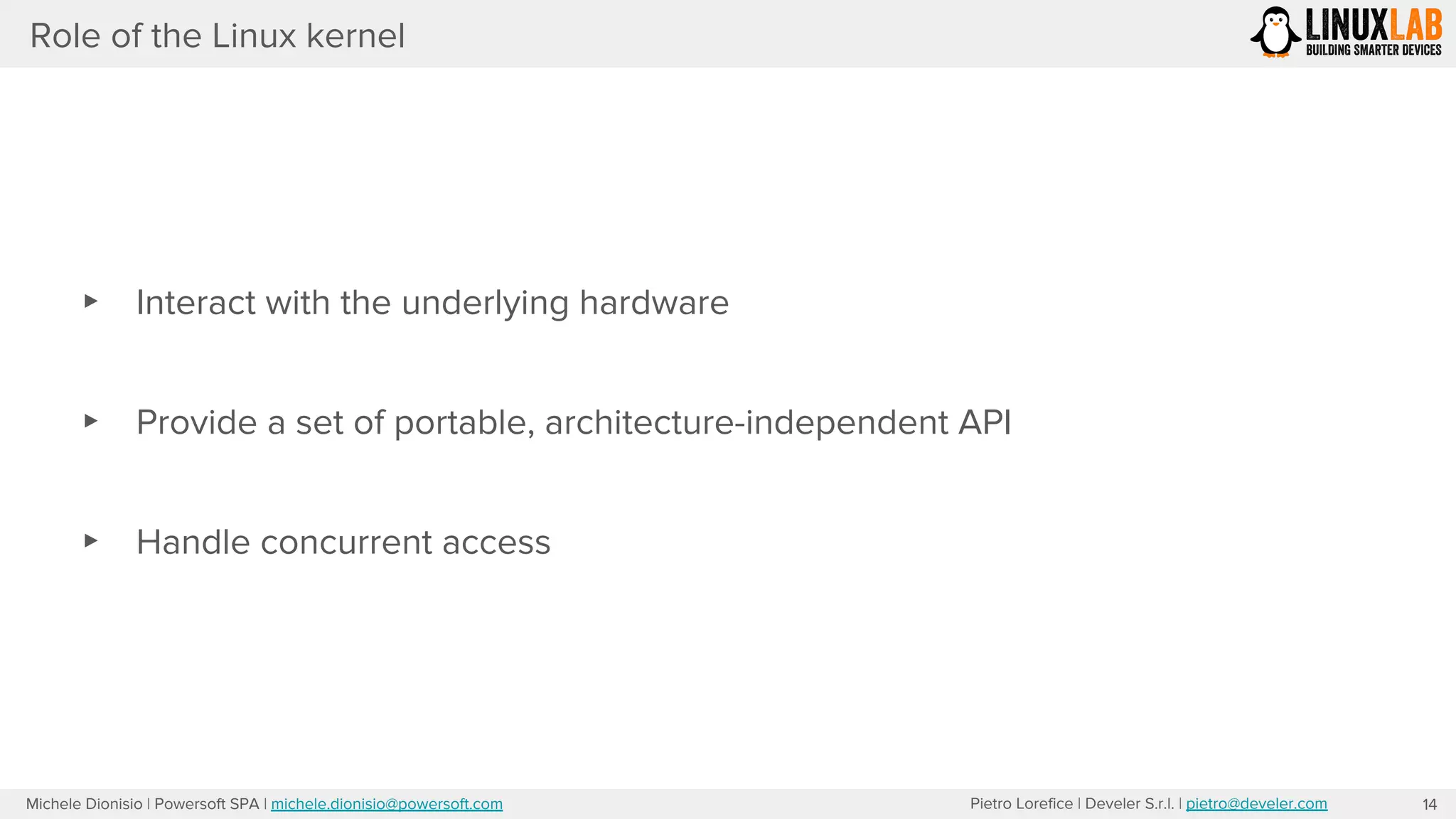 Pietro Lorefice | Develer S.r.l. | pietro@develer.comMichele Dionisio | Powersoft SPA | michele.dionisio@powersoft.com
Role of the Linux kernel
▸ Interact with the underlying hardware
▸ Provide a set of portable, architecture-independent API
▸ Handle concurrent access
14
 
