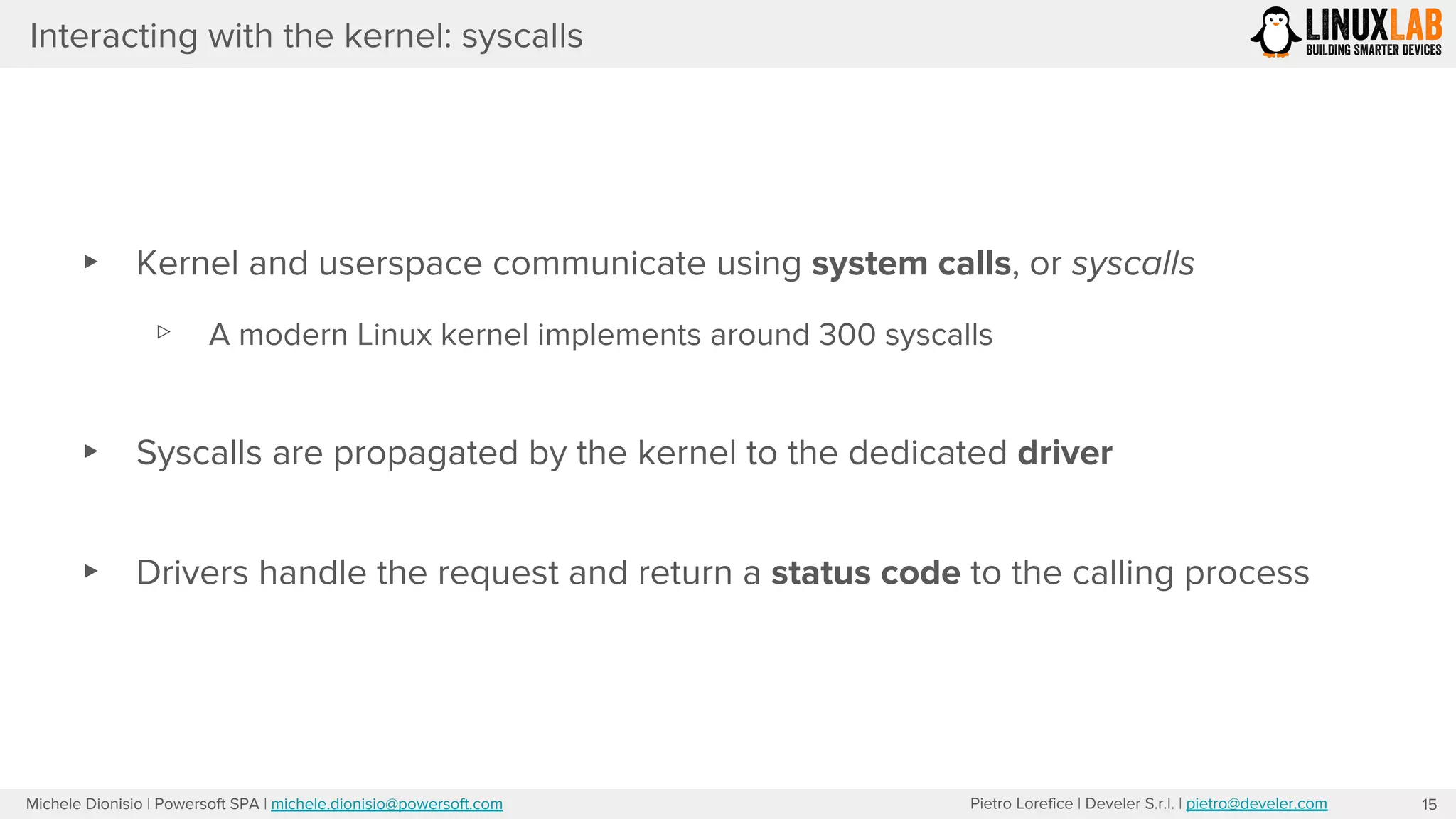 Pietro Lorefice | Develer S.r.l. | pietro@develer.comMichele Dionisio | Powersoft SPA | michele.dionisio@powersoft.com
Interacting with the kernel: syscalls
▸ Kernel and userspace communicate using system calls, or syscalls
▹ A modern Linux kernel implements around 300 syscalls
▸ Syscalls are propagated by the kernel to the dedicated driver
▸ Drivers handle the request and return a status code to the calling process
15
 