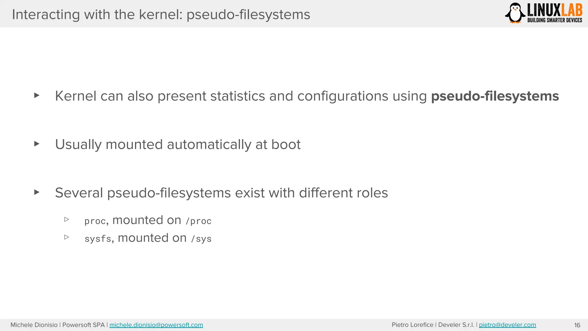 Pietro Lorefice | Develer S.r.l. | pietro@develer.comMichele Dionisio | Powersoft SPA | michele.dionisio@powersoft.com
Interacting with the kernel: pseudo-filesystems
▸ Kernel can also present statistics and configurations using pseudo-filesystems
▸ Usually mounted automatically at boot
▸ Several pseudo-filesystems exist with different roles
▹ proc, mounted on /proc
▹ sysfs, mounted on /sys
16
 