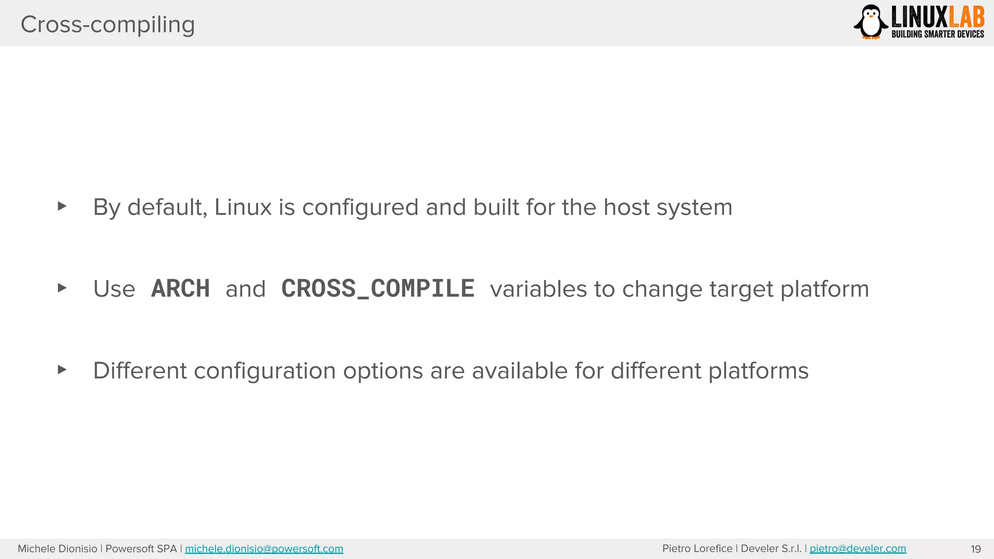 Pietro Lorefice | Develer S.r.l. | pietro@develer.comMichele Dionisio | Powersoft SPA | michele.dionisio@powersoft.com
Cross-compiling
19
▸ By default, Linux is configured and built for the host system
▸ Use ARCH and CROSS_COMPILE variables to change target platform
▸ Different configuration options are available for different platforms
 