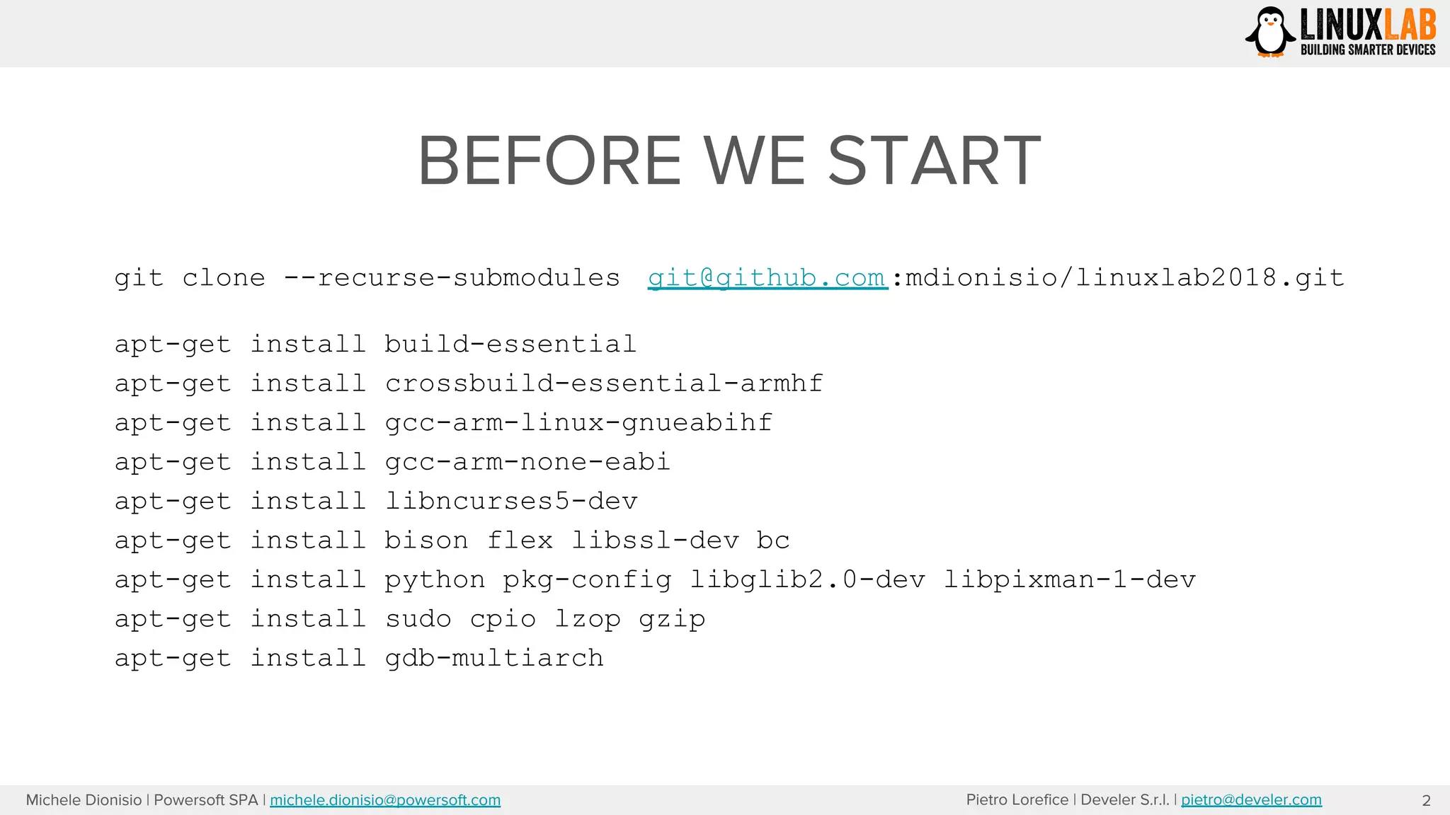 Pietro Lorefice | Develer S.r.l. | pietro@develer.comMichele Dionisio | Powersoft SPA | michele.dionisio@powersoft.com
BEFORE WE START
2
git clone --recurse-submodules git@github.com :mdionisio/linuxlab2018.git
apt-get install build-essential
apt-get install crossbuild-essential-armhf
apt-get install gcc-arm-linux-gnueabihf
apt-get install gcc-arm-none-eabi
apt-get install libncurses5-dev
apt-get install bison flex libssl-dev bc
apt-get install python pkg-config libglib2.0-dev libpixman-1-dev
apt-get install sudo cpio lzop gzip
apt-get install gdb-multiarch
 