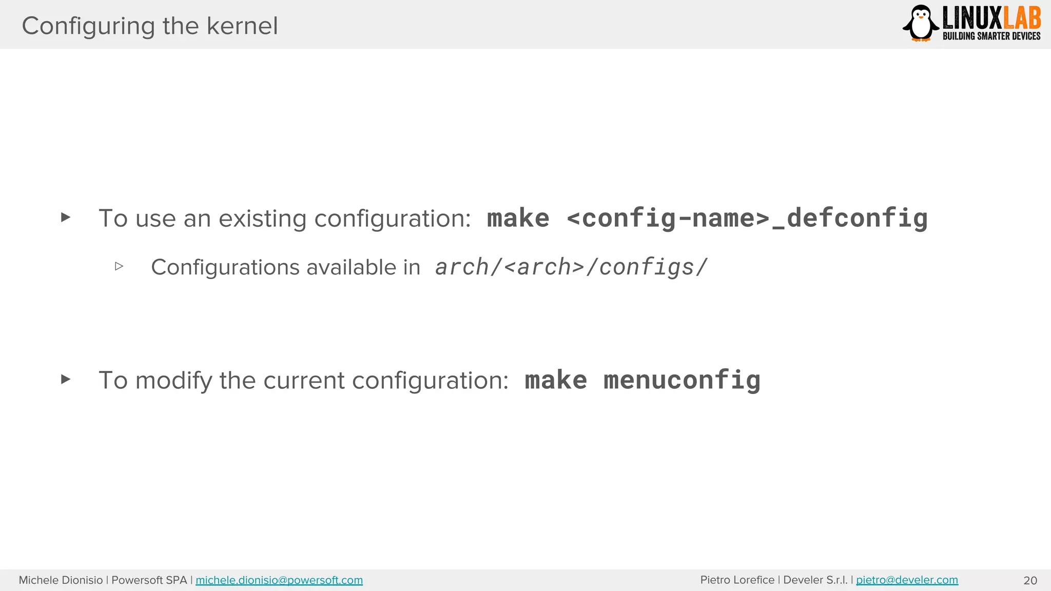 Pietro Lorefice | Develer S.r.l. | pietro@develer.comMichele Dionisio | Powersoft SPA | michele.dionisio@powersoft.com
Configuring the kernel
20
▸ To use an existing configuration: make <config-name>_defconfig
▹ Configurations available in arch/<arch>/configs/
▸ To modify the current configuration: make menuconfig
 