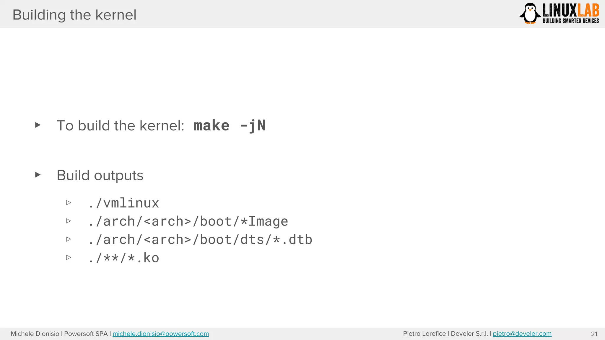 Pietro Lorefice | Develer S.r.l. | pietro@develer.comMichele Dionisio | Powersoft SPA | michele.dionisio@powersoft.com
Building the kernel
21
▸ To build the kernel: make -jN
▸ Build outputs
▹ ./vmlinux
▹ ./arch/<arch>/boot/*Image
▹ ./arch/<arch>/boot/dts/*.dtb
▹ ./**/*.ko
 