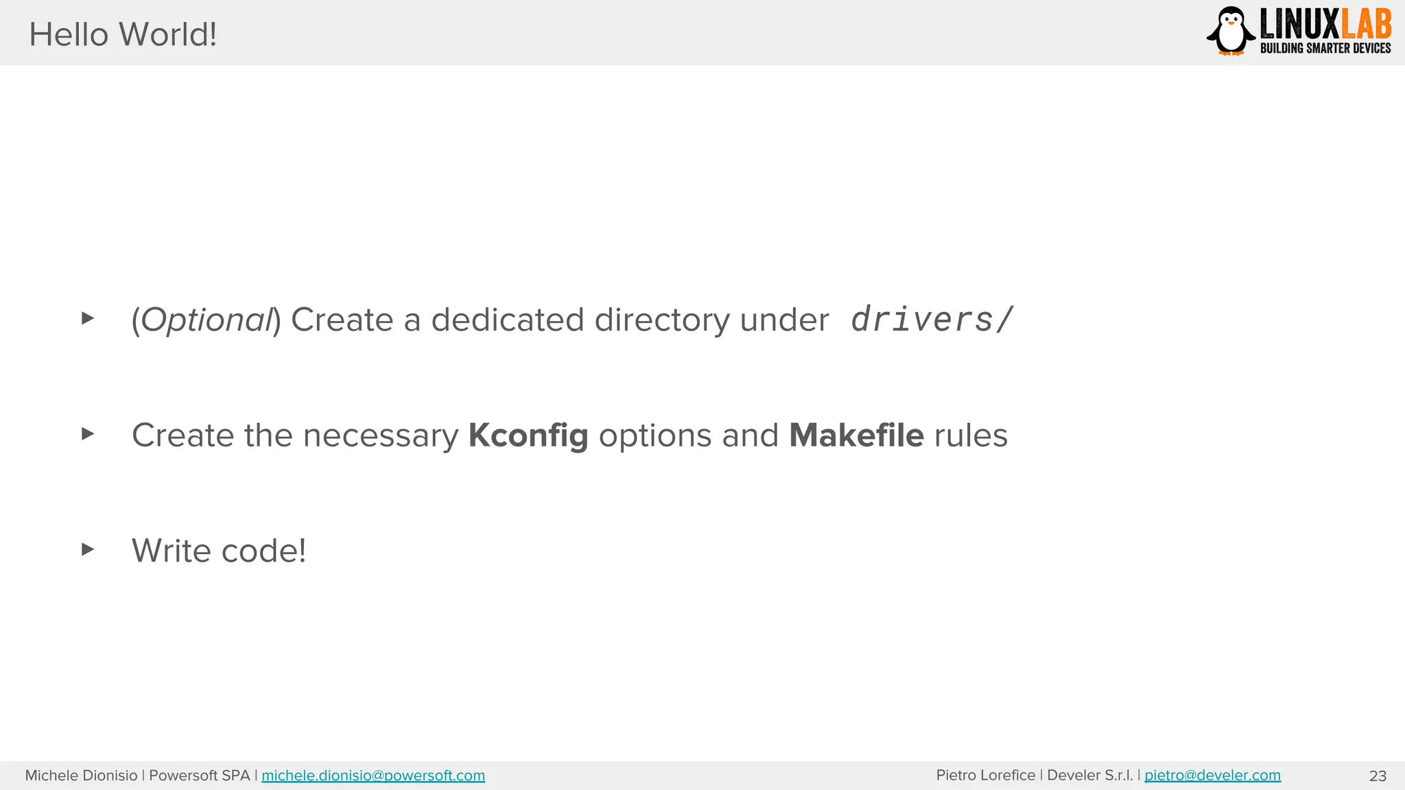 Pietro Lorefice | Develer S.r.l. | pietro@develer.comMichele Dionisio | Powersoft SPA | michele.dionisio@powersoft.com
Hello World!
23
▸ (Optional) Create a dedicated directory under drivers/
▸ Create the necessary Kconfig options and Makefile rules
▸ Write code!
 