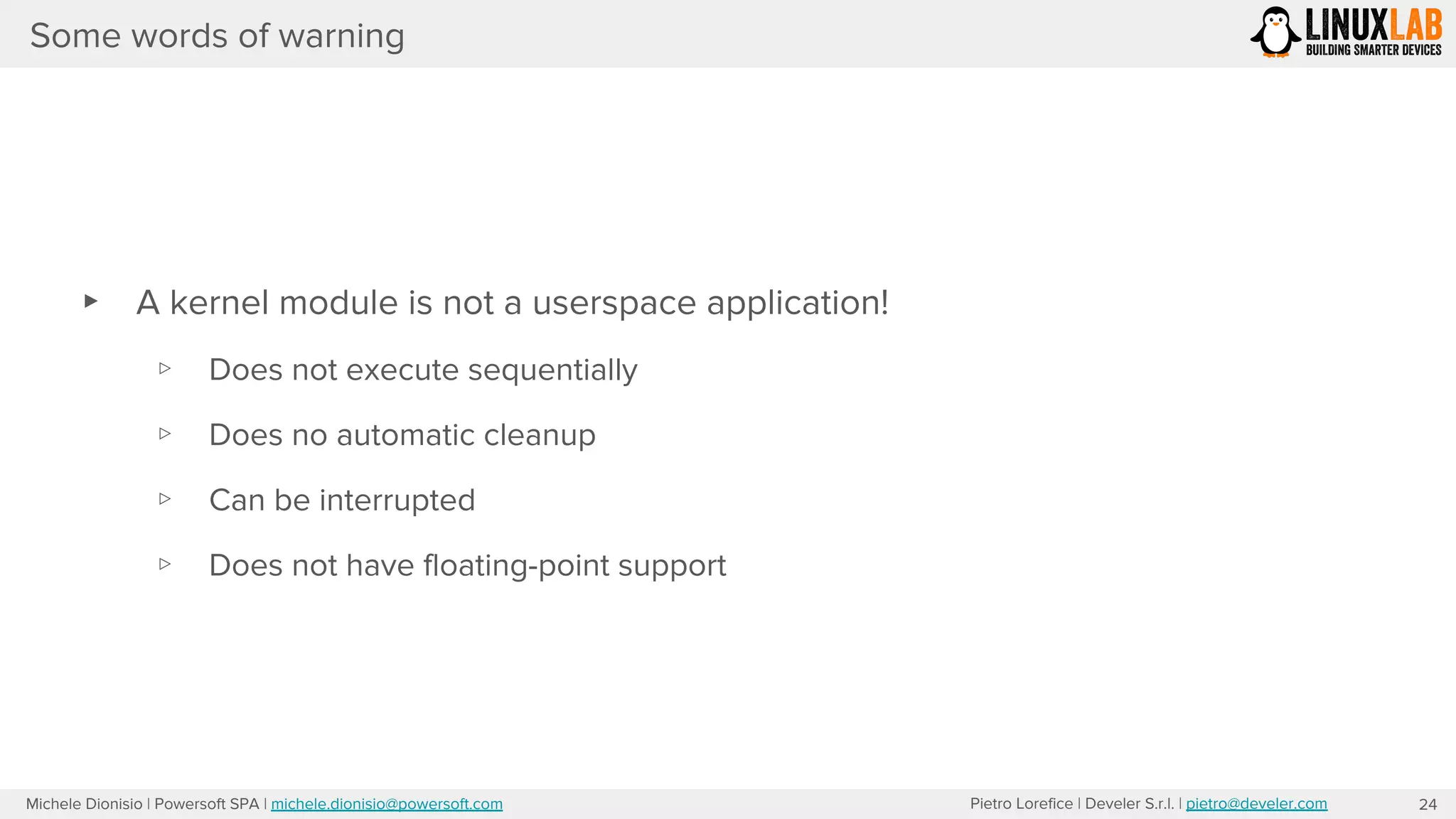 Pietro Lorefice | Develer S.r.l. | pietro@develer.comMichele Dionisio | Powersoft SPA | michele.dionisio@powersoft.com
Some words of warning
▸ A kernel module is not a userspace application!
▹ Does not execute sequentially
▹ Does no automatic cleanup
▹ Can be interrupted
▹ Does not have floating-point support
24
 