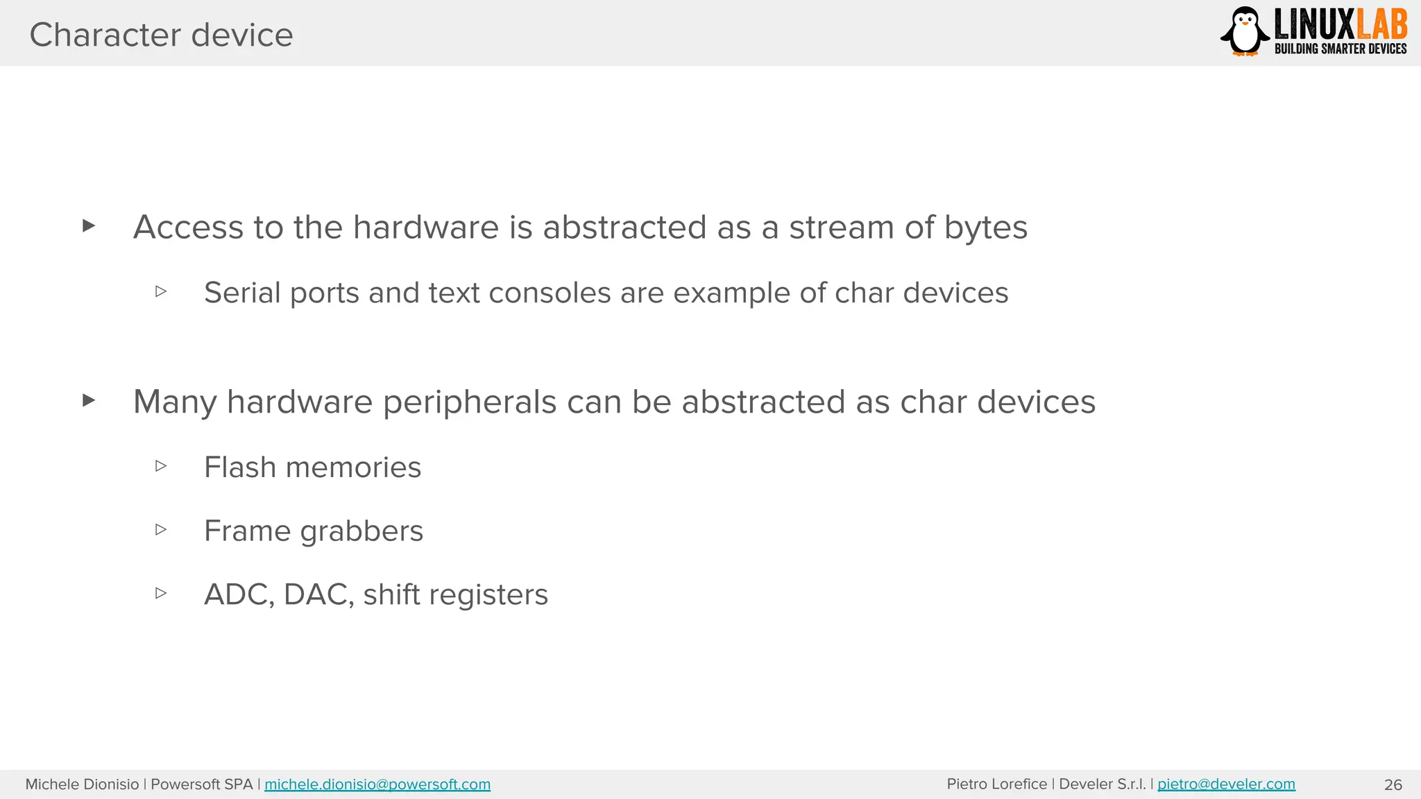 Pietro Lorefice | Develer S.r.l. | pietro@develer.comMichele Dionisio | Powersoft SPA | michele.dionisio@powersoft.com
▸ Access to the hardware is abstracted as a stream of bytes
▹ Serial ports and text consoles are example of char devices
▸ Many hardware peripherals can be abstracted as char devices
▹ Flash memories
▹ Frame grabbers
▹ ADC, DAC, shift registers
Character device
26
 