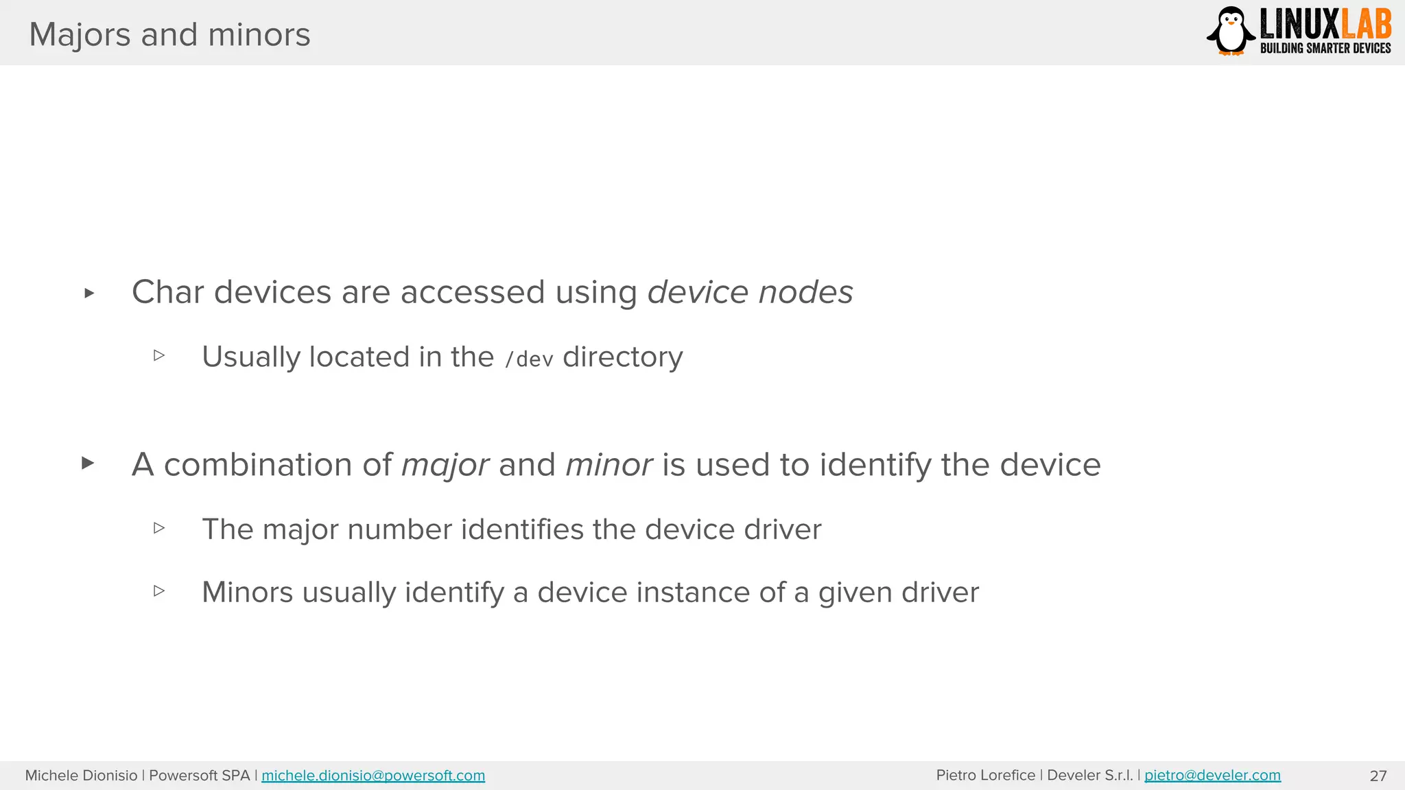 Pietro Lorefice | Develer S.r.l. | pietro@develer.comMichele Dionisio | Powersoft SPA | michele.dionisio@powersoft.com
Majors and minors
27
▸ Char devices are accessed using device nodes
▹ Usually located in the /dev directory
▸ A combination of major and minor is used to identify the device
▹ The major number identifies the device driver
▹ Minors usually identify a device instance of a given driver
 