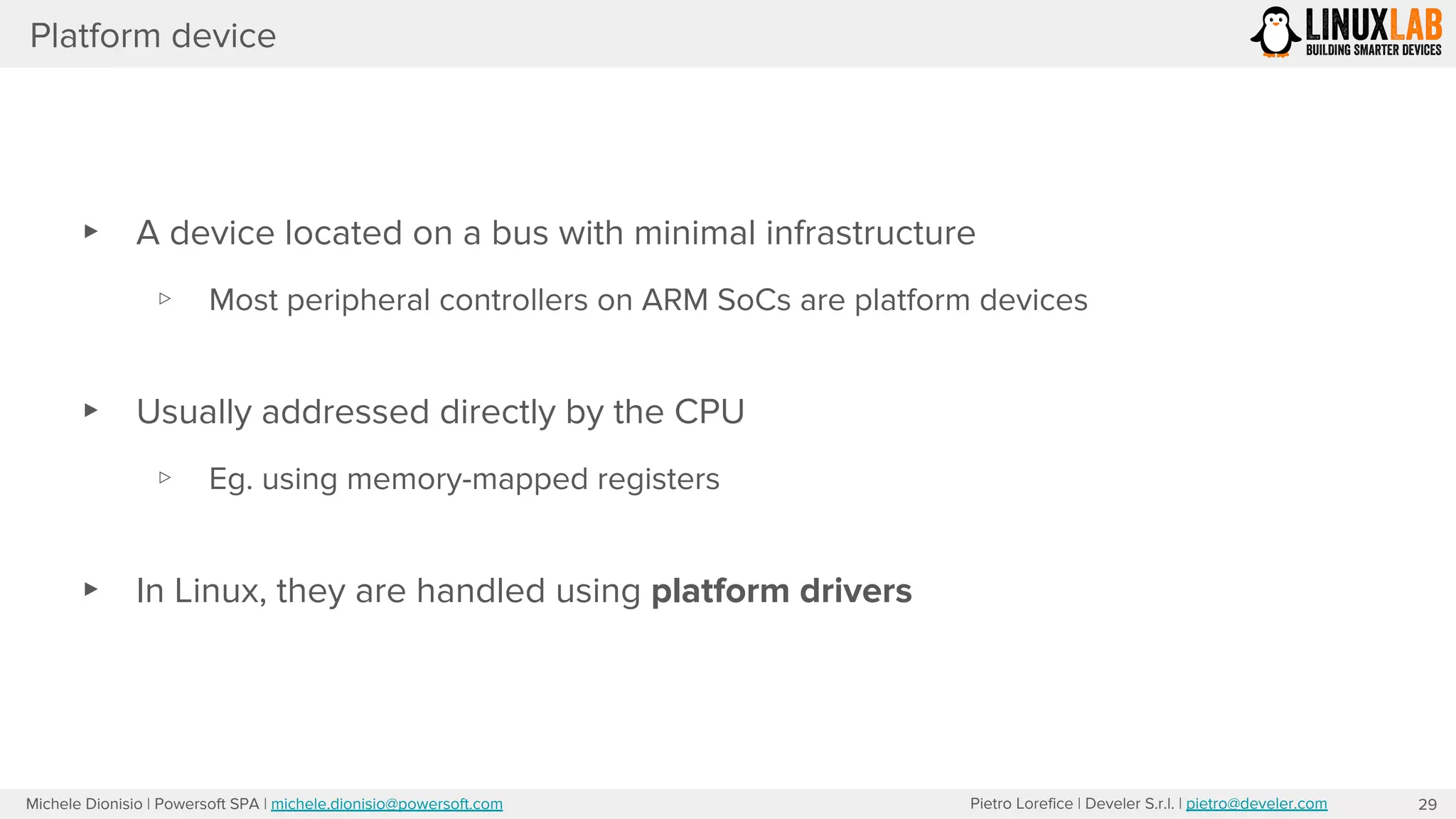 Pietro Lorefice | Develer S.r.l. | pietro@develer.comMichele Dionisio | Powersoft SPA | michele.dionisio@powersoft.com
Platform device
▸ A device located on a bus with minimal infrastructure
▹ Most peripheral controllers on ARM SoCs are platform devices
▸ Usually addressed directly by the CPU
▹ Eg. using memory-mapped registers
▸ In Linux, they are handled using platform drivers
29
 