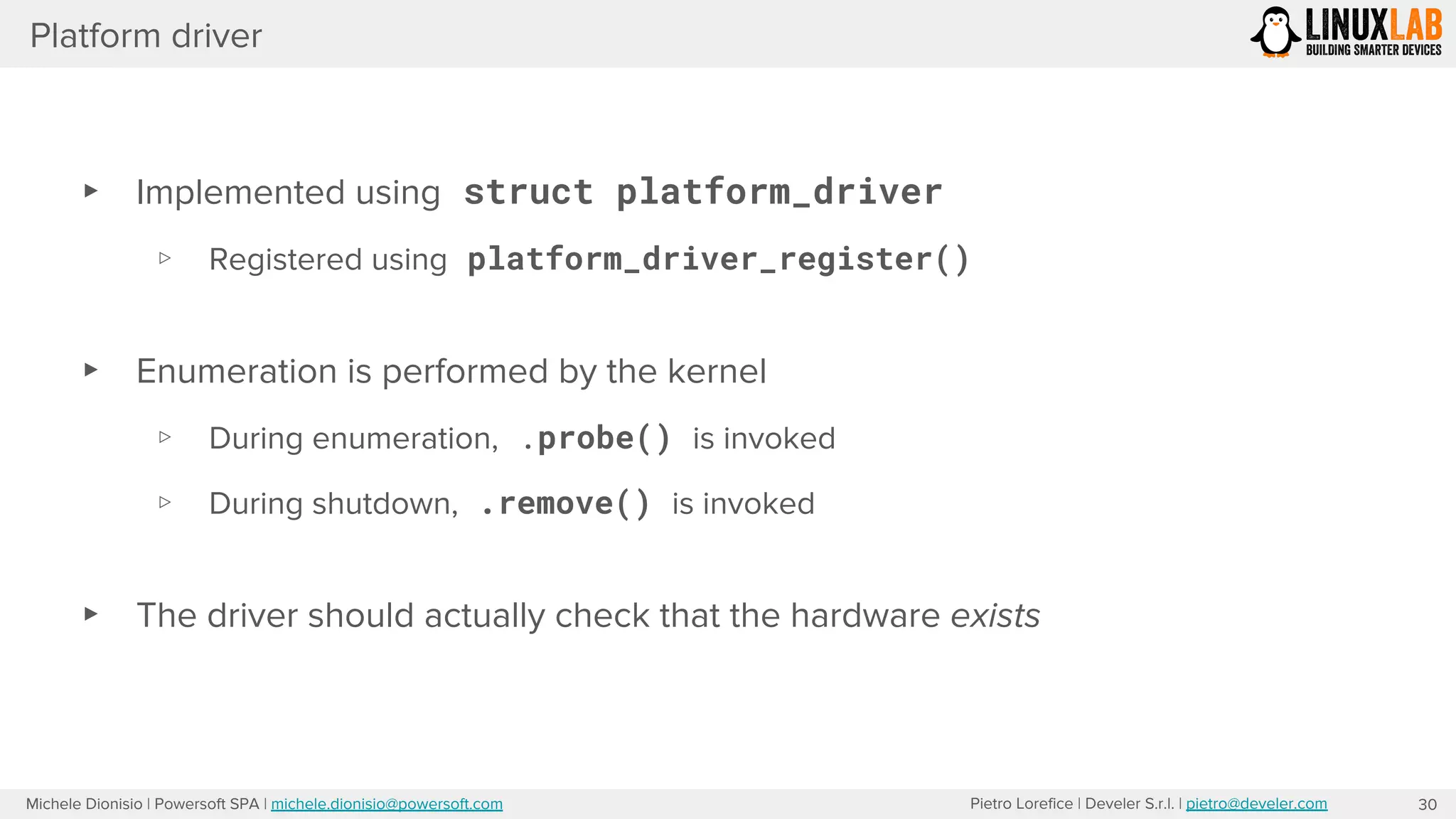 Pietro Lorefice | Develer S.r.l. | pietro@develer.comMichele Dionisio | Powersoft SPA | michele.dionisio@powersoft.com
Platform driver
▸ Implemented using struct platform_driver
▹ Registered using platform_driver_register()
▸ Enumeration is performed by the kernel
▹ During enumeration, .probe() is invoked
▹ During shutdown, .remove() is invoked
▸ The driver should actually check that the hardware exists
30
 