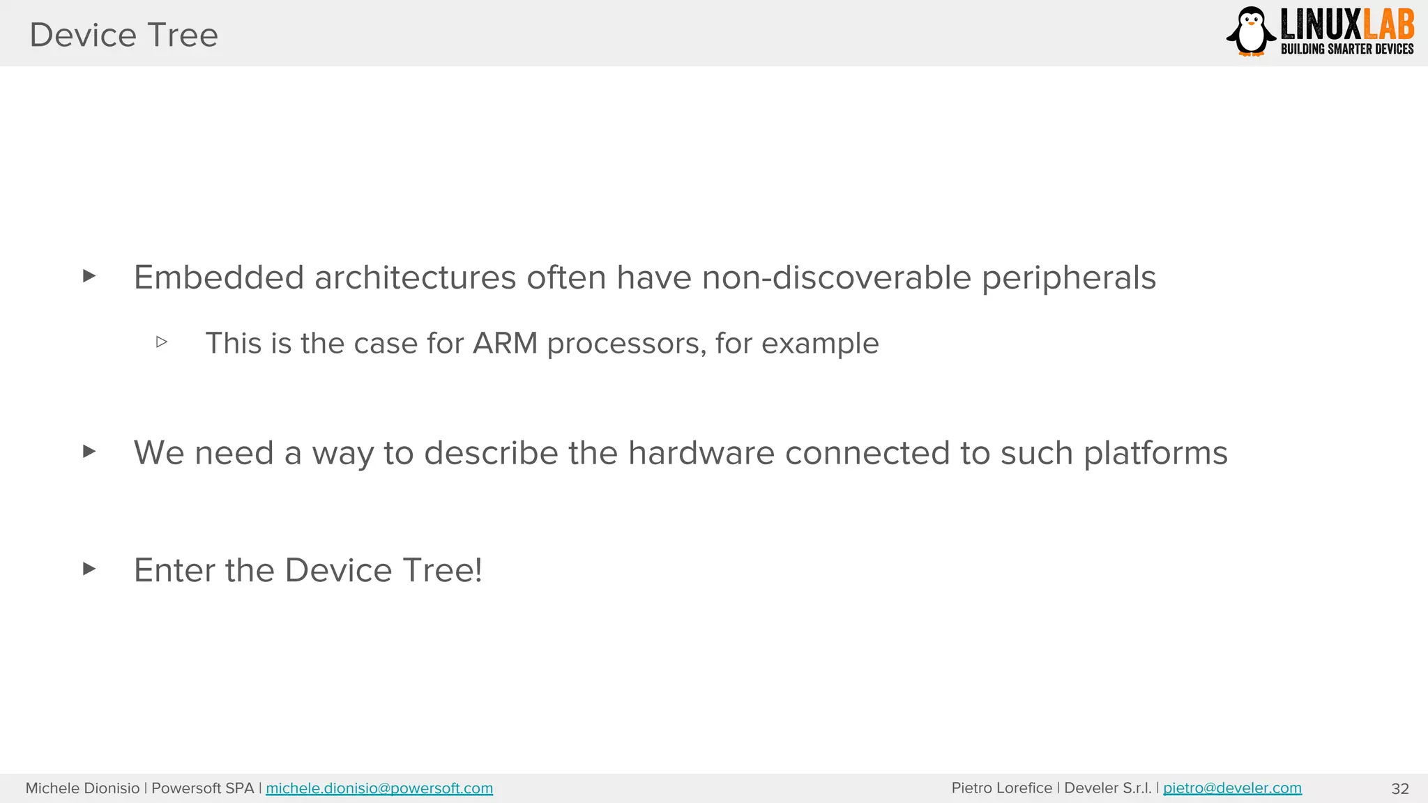 Pietro Lorefice | Develer S.r.l. | pietro@develer.comMichele Dionisio | Powersoft SPA | michele.dionisio@powersoft.com
Device Tree
32
▸ Embedded architectures often have non-discoverable peripherals
▹ This is the case for ARM processors, for example
▸ We need a way to describe the hardware connected to such platforms
▸ Enter the Device Tree!
 