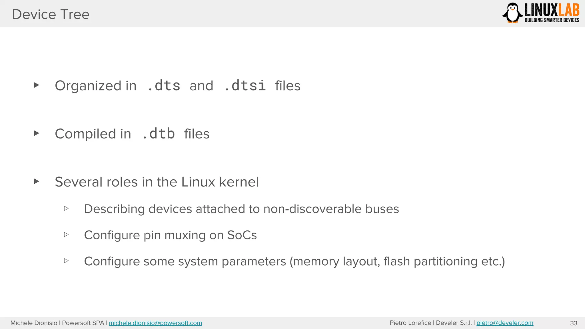 Pietro Lorefice | Develer S.r.l. | pietro@develer.comMichele Dionisio | Powersoft SPA | michele.dionisio@powersoft.com
Device Tree
33
▸ Organized in .dts and .dtsi files
▸ Compiled in .dtb files
▸ Several roles in the Linux kernel
▹ Describing devices attached to non-discoverable buses
▹ Configure pin muxing on SoCs
▹ Configure some system parameters (memory layout, flash partitioning etc.)
 