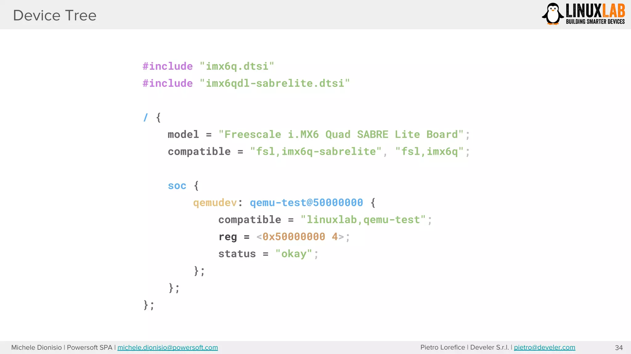 Pietro Lorefice | Develer S.r.l. | pietro@develer.comMichele Dionisio | Powersoft SPA | michele.dionisio@powersoft.com
Device Tree
34
#include "imx6q.dtsi"
#include "imx6qdl-sabrelite.dtsi"
/ {
model = "Freescale i.MX6 Quad SABRE Lite Board";
compatible = "fsl,imx6q-sabrelite", "fsl,imx6q";
soc {
qemudev: qemu-test@50000000 {
compatible = "linuxlab,qemu-test";
reg = <0x50000000 4>;
status = "okay";
};
};
};
 