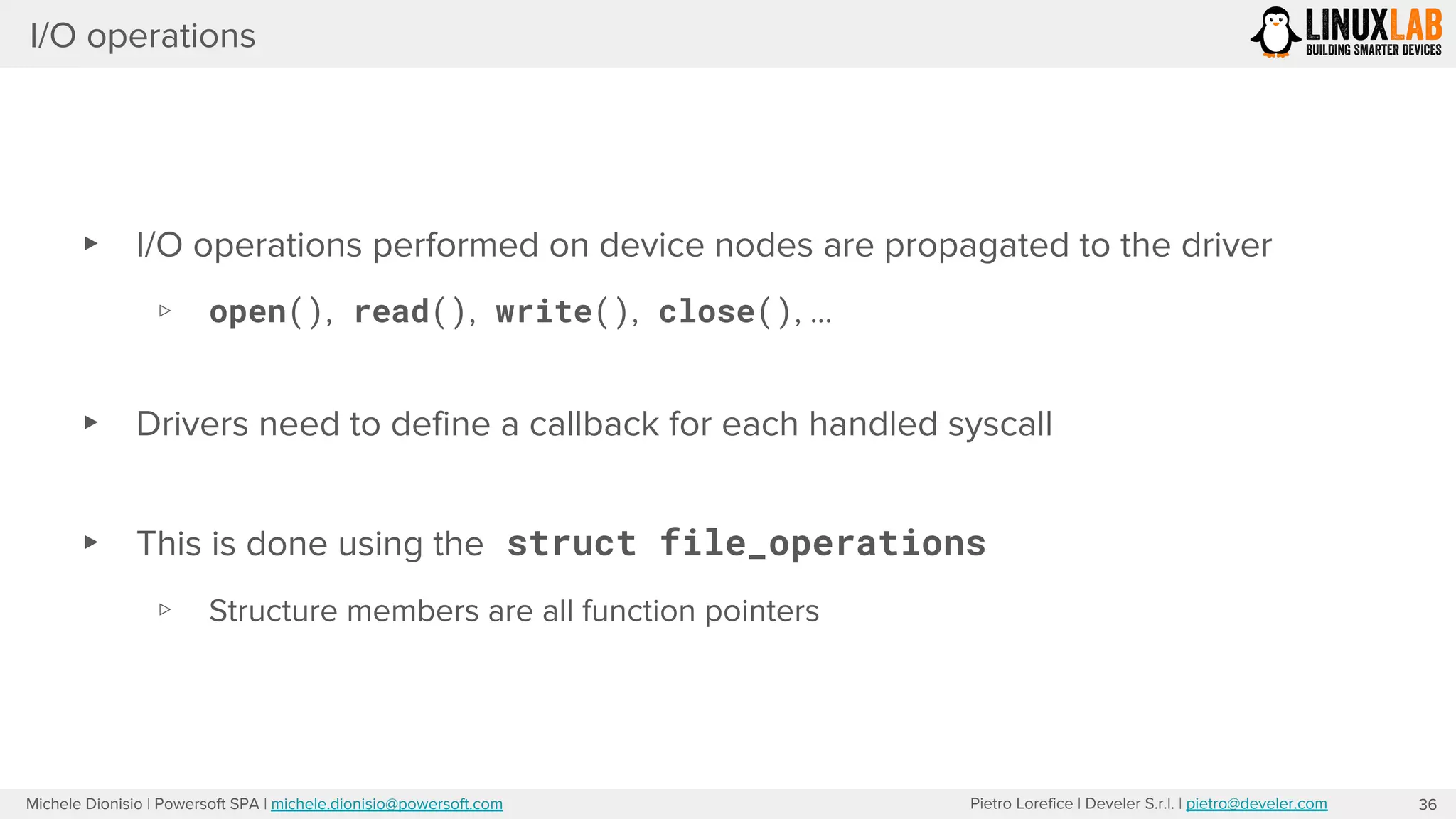 Pietro Lorefice | Develer S.r.l. | pietro@develer.comMichele Dionisio | Powersoft SPA | michele.dionisio@powersoft.com
I/O operations
▸ I/O operations performed on device nodes are propagated to the driver
▹ open(), read(), write(), close(), …
▸ Drivers need to define a callback for each handled syscall
▸ This is done using the struct file_operations
▹ Structure members are all function pointers
36
 