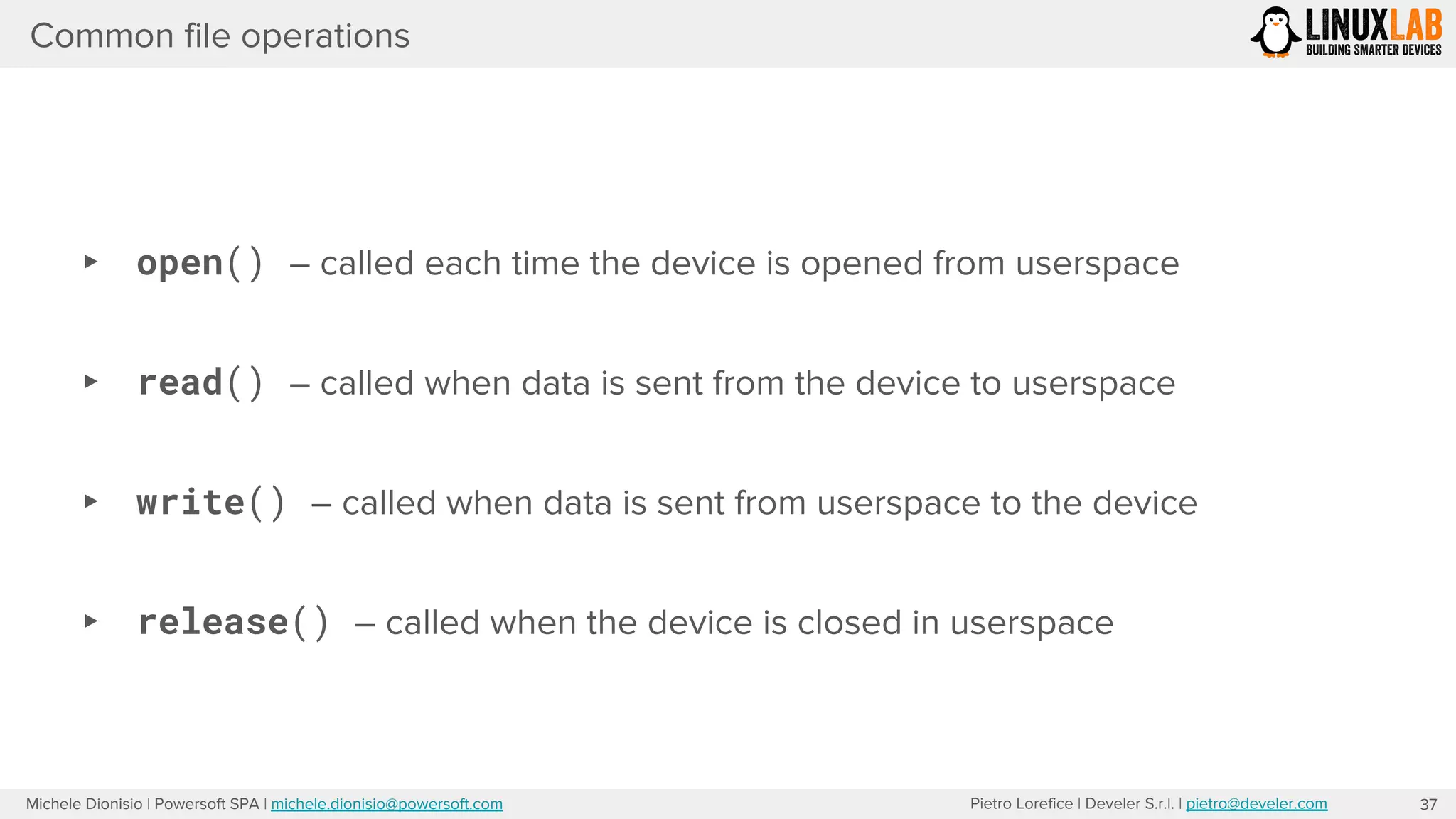 Pietro Lorefice | Develer S.r.l. | pietro@develer.comMichele Dionisio | Powersoft SPA | michele.dionisio@powersoft.com
Common file operations
▸ open() – called each time the device is opened from userspace
▸ read() – called when data is sent from the device to userspace
▸ write() – called when data is sent from userspace to the device
▸ release() – called when the device is closed in userspace
37
 