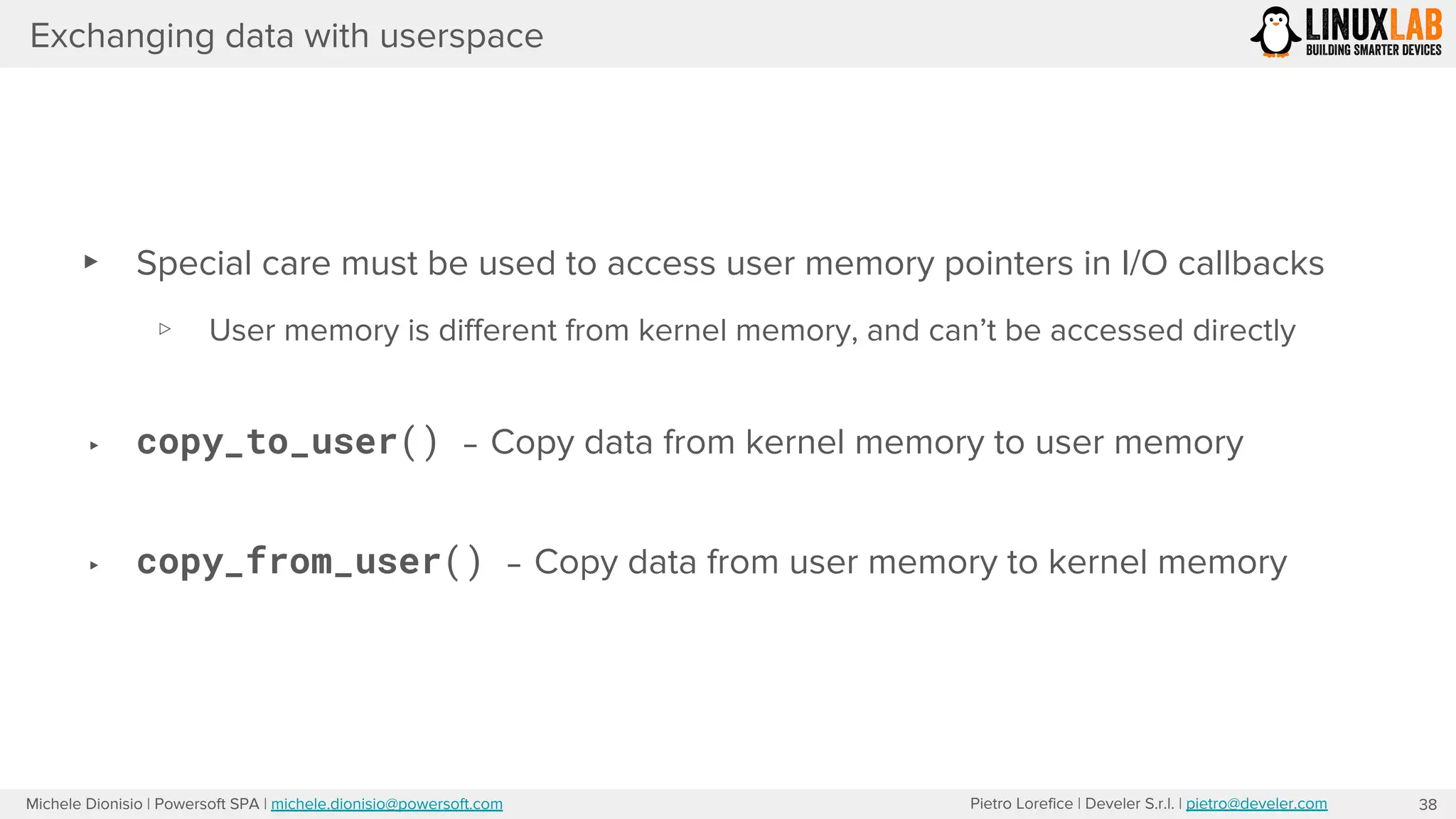 Pietro Lorefice | Develer S.r.l. | pietro@develer.comMichele Dionisio | Powersoft SPA | michele.dionisio@powersoft.com
Exchanging data with userspace
▸ Special care must be used to access user memory pointers in I/O callbacks
▹ User memory is different from kernel memory, and can’t be accessed directly
▸ copy_to_user() – Copy data from kernel memory to user memory
▸ copy_from_user() – Copy data from user memory to kernel memory
38
 
