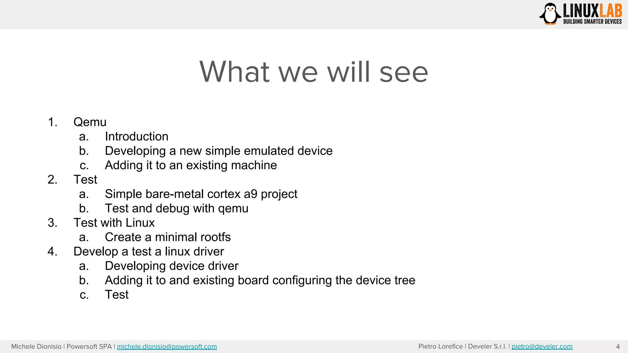 Pietro Lorefice | Develer S.r.l. | pietro@develer.comMichele Dionisio | Powersoft SPA | michele.dionisio@powersoft.com
What we will see
4
1. Qemu
a. Introduction
b. Developing a new simple emulated device
c. Adding it to an existing machine
2. Test
a. Simple bare-metal cortex a9 project
b. Test and debug with qemu
3. Test with Linux
a. Create a minimal rootfs
4. Develop a test a linux driver
a. Developing device driver
b. Adding it to and existing board configuring the device tree
c. Test
 