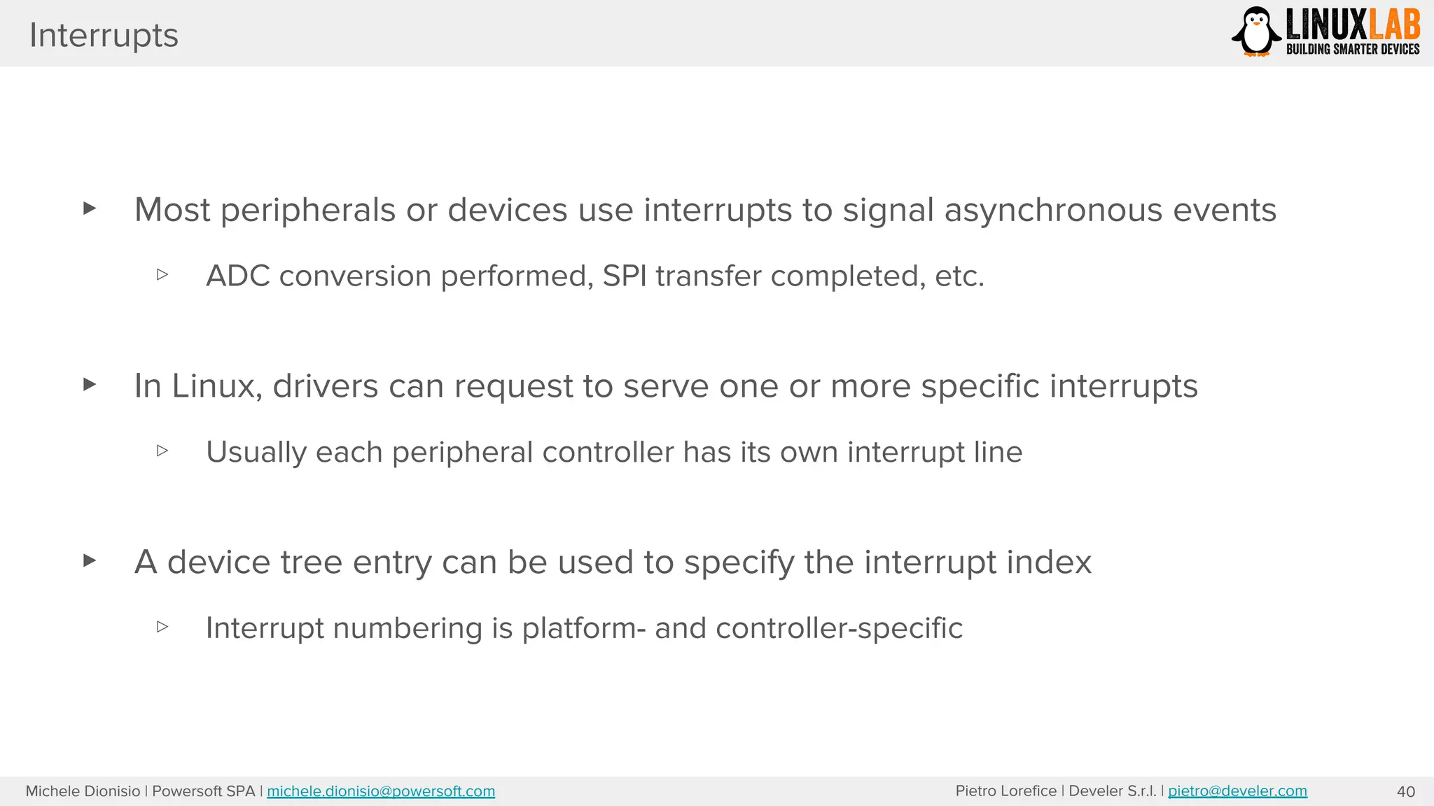 Pietro Lorefice | Develer S.r.l. | pietro@develer.comMichele Dionisio | Powersoft SPA | michele.dionisio@powersoft.com
Interrupts
▸ Most peripherals or devices use interrupts to signal asynchronous events
▹ ADC conversion performed, SPI transfer completed, etc.
▸ In Linux, drivers can request to serve one or more specific interrupts
▹ Usually each peripheral controller has its own interrupt line
▸ A device tree entry can be used to specify the interrupt index
▹ Interrupt numbering is platform- and controller-specific
40
 