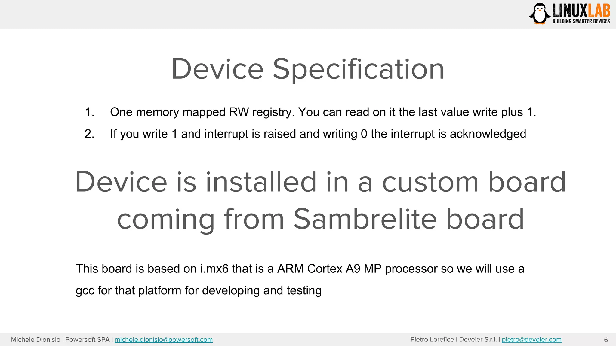 Pietro Lorefice | Develer S.r.l. | pietro@develer.comMichele Dionisio | Powersoft SPA | michele.dionisio@powersoft.com
Device Specification
6
1. One memory mapped RW registry. You can read on it the last value write plus 1.
2. If you write 1 and interrupt is raised and writing 0 the interrupt is acknowledged
Device is installed in a custom board
coming from Sambrelite board
This board is based on i.mx6 that is a ARM Cortex A9 MP processor so we will use a
gcc for that platform for developing and testing
 
