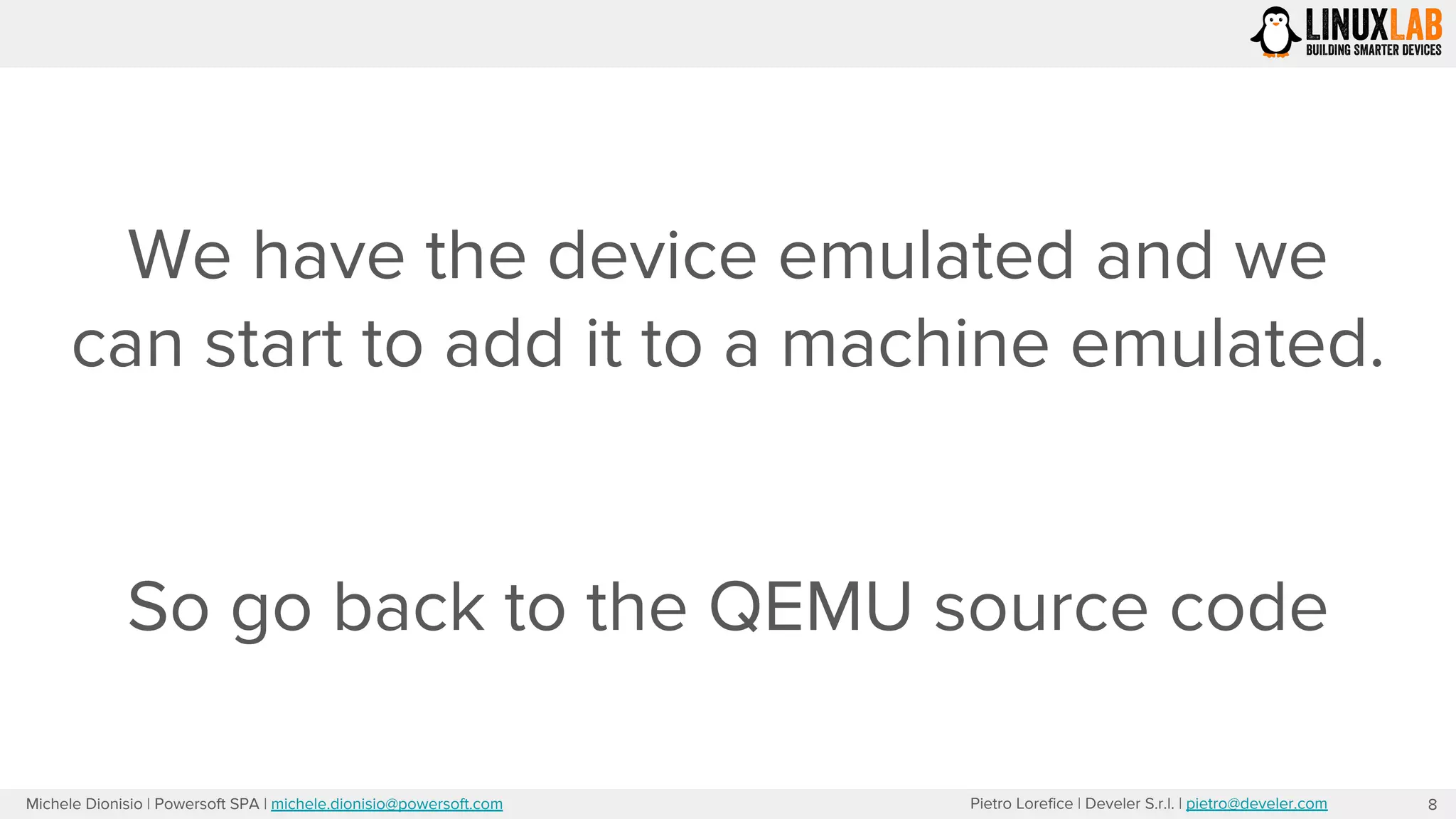 Pietro Lorefice | Develer S.r.l. | pietro@develer.comMichele Dionisio | Powersoft SPA | michele.dionisio@powersoft.com
We have the device emulated and we
can start to add it to a machine emulated.
So go back to the QEMU source code
8
 
