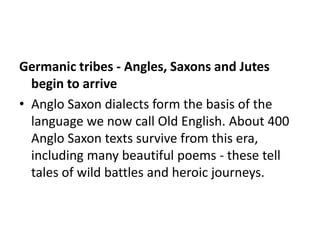 Germanic tribes - Angles, Saxons and Jutes
  begin to arrive
• Anglo Saxon dialects form the basis of the
  language we now call Old English. About 400
  Anglo Saxon texts survive from this era,
  including many beautiful poems - these tell
  tales of wild battles and heroic journeys.
 