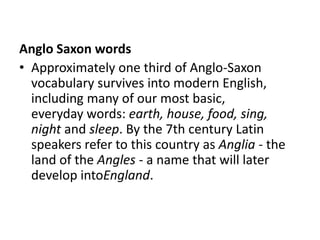 Anglo Saxon words
• Approximately one third of Anglo-Saxon
  vocabulary survives into modern English,
  including many of our most basic,
  everyday words: earth, house, food, sing,
  night and sleep. By the 7th century Latin
  speakers refer to this country as Anglia - the
  land of the Angles - a name that will later
  develop intoEngland.
 