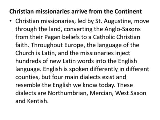 Christian missionaries arrive from the Continent
• Christian missionaries, led by St. Augustine, move
  through the land, converting the Anglo-Saxons
  from their Pagan beliefs to a Catholic Christian
  faith. Throughout Europe, the language of the
  Church is Latin, and the missionaries inject
  hundreds of new Latin words into the English
  language. English is spoken differently in different
  counties, but four main dialects exist and
  resemble the English we know today. These
  dialects are Northumbrian, Mercian, West Saxon
  and Kentish.
 
