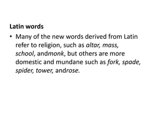 Latin words
• Many of the new words derived from Latin
  refer to religion, such as altar, mass,
  school, andmonk, but others are more
  domestic and mundane such as fork, spade,
  spider, tower, androse.
 