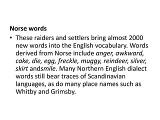 Norse words
• These raiders and settlers bring almost 2000
  new words into the English vocabulary. Words
  derived from Norse include anger, awkward,
  cake, die, egg, freckle, muggy, reindeer, silver,
  skirt andsmile. Many Northern English dialect
  words still bear traces of Scandinavian
  languages, as do many place names such as
  Whitby and Grimsby.
 