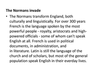 The Normans invade
• The Normans transform England, both
  culturally and linguistically. For over 300 years
  French is the language spoken by the most
  powerful people - royalty, aristocrats and high-
  powered officials - some of whom can't speak
  English at all. French is used in political
  documents, in administration, and
  in literature. Latin is still the language of the
  church and of scholars, but most of the general
  population speak English in their everday lives.
 