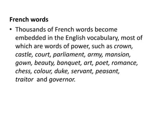 French words
• Thousands of French words become
  embedded in the English vocabulary, most of
  which are words of power, such as crown,
  castle, court, parliament, army, mansion,
  gown, beauty, banquet, art, poet, romance,
  chess, colour, duke, servant, peasant,
  traitor and governor.
 