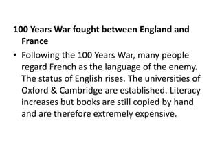 100 Years War fought between England and
  France
• Following the 100 Years War, many people
  regard French as the language of the enemy.
  The status of English rises. The universities of
  Oxford & Cambridge are established. Literacy
  increases but books are still copied by hand
  and are therefore extremely expensive.
 