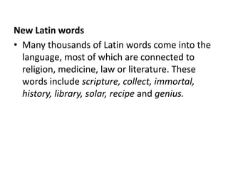 New Latin words
• Many thousands of Latin words come into the
  language, most of which are connected to
  religion, medicine, law or literature. These
  words include scripture, collect, immortal,
  history, library, solar, recipe and genius.
 