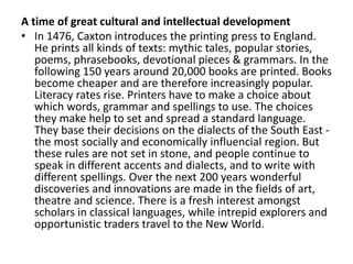A time of great cultural and intellectual development
• In 1476, Caxton introduces the printing press to England.
   He prints all kinds of texts: mythic tales, popular stories,
   poems, phrasebooks, devotional pieces & grammars. In the
   following 150 years around 20,000 books are printed. Books
   become cheaper and are therefore increasingly popular.
   Literacy rates rise. Printers have to make a choice about
   which words, grammar and spellings to use. The choices
   they make help to set and spread a standard language.
   They base their decisions on the dialects of the South East -
   the most socially and economically influencial region. But
   these rules are not set in stone, and people continue to
   speak in different accents and dialects, and to write with
   different spellings. Over the next 200 years wonderful
   discoveries and innovations are made in the fields of art,
   theatre and science. There is a fresh interest amongst
   scholars in classical languages, while intrepid explorers and
   opportunistic traders travel to the New World.
 
