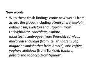 New words
• With these fresh findings come new words from
  across the globe, including atmosphere, explain,
  enthusiasm, skeleton and utopian (from
  Latin);bizarre, chocolate, explore,
  moustache andvogue (from French); carnival,
  macaroni andviolin (from Italian) harem, jar,
  magazine andsherbet from Arabic); and coffee,
  yoghurt andkiosk (from Turkish); tomato,
  potato and tobacco(from Spanish)
 