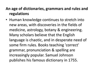 An age of dictionaries, grammars and rules and
  regulations
• Human knowledge continues to stretch into
  new areas, with discoveries in the fields of
  medicine, astrology, botany & engineering.
  Many scholars believe that the English
  language is chaotic, and in desperate need of
  some firm rules. Books teaching 'correct'
  grammar, pronunciation & spelling are
  increasingly popular. Samuel Johnson
  publishes his famous dictionary in 1755.
 