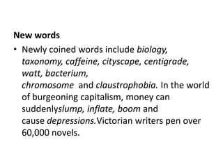 New words
• Newly coined words include biology,
  taxonomy, caffeine, cityscape, centigrade,
  watt, bacterium,
  chromosome and claustrophobia. In the world
  of burgeoning capitalism, money can
  suddenlyslump, inflate, boom and
  cause depressions.Victorian writers pen over
  60,000 novels.
 