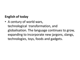 English of today
• A century of world wars,
  technological transformation, and
  globalisation. The language continues to grow,
  expanding to incorporate new jargons, slangs,
  technologies, toys, foods and gadgets.
 