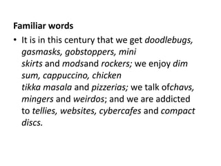 Familiar words
• It is in this century that we get doodlebugs,
  gasmasks, gobstoppers, mini
  skirts and modsand rockers; we enjoy dim
  sum, cappuccino, chicken
  tikka masala and pizzerias; we talk ofchavs,
  mingers and weirdos; and we are addicted
  to tellies, websites, cybercafes and compact
  discs.
 