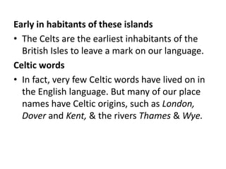 Early in habitants of these islands
• The Celts are the earliest inhabitants of the
  British Isles to leave a mark on our language.
Celtic words
• In fact, very few Celtic words have lived on in
  the English language. But many of our place
  names have Celtic origins, such as London,
  Dover and Kent, & the rivers Thames & Wye.
 