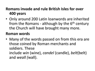 Romans invade and rule British Isles for over
  400 years
• Only around 200 Latin loanwords are inherited
  from the Romans - although by the 6th century
  the Church will have brought many more.
Roman words
• Many of the words passed on from this era are
  those coined by Roman merchants and
  soldiers. These
  include win (wine), candel (candle), belt(belt)
  and weall (wall).
 