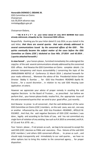Honorable DIONISO C. EBDANE JR. 
GSIS Committee on Claims 
Chairperson 
July 30,2014 advance copy 
mmladaga@gsis.gov.ph 
Chairperson Ebdane, 
“ RE: R E P L Y ” to your letter dated 21 July 2014 QUIRIES that were 
already addressed, allegedly by the Concerned GSIS offices. 
Respectfully thanking you for your letter dated 21 July 2014, as you stated in the 
said letter, that there are several queries that were already addressed in 
several communications issued by the concerned offices of the GSIS . This 
quiries eventually became the subject matter of the cases before the GSIS 
Committee on Claims (COC ) docketed as Case NOs. 27-2014 and 42-2014 . 
( queries attached herewith ) 
In view hereof , your honors please , furnished immediately the undersigned the 
copy/ies of the said several communications already addressed by the concerned 
GSIS offices. And likewise the GSIS Committee on Claims complete details ( to 
promote transparency and insure accountability ) concerning the topic of the 
OMBUDSMAN NOTICE of Conference 21 March 2014. ( attached herewith for 
your readu reference) , Moreover the advice of the Presidential Action Center 
Director Bobby V. Dumlao , for GSIS Vice President -READMO Apollo M. 
Escarez , for a sound discretion , in relation to my said GSIS Housing Loan 
application. et cetera . 
However we appreciate your advice of proper remedy in assailing the said 
negative Decisions to the Board of Trustees , as prescribed . but before we 
perform that , your honors please kindly resolve first , the appropriate issues of 
the said unanswered queries that we send to your good office , just recently . 
And likewise to prove to all concerned , that the said deliberation of the same 
GSIS Committee on Claims (COC ) members, on the said cases, was not , one way 
or another influenced by the said GSIS Vice President –READMO , APOLLO M. 
ESCAREZ , And that, the said negative Decisions of GSIS (COC members ) was 
done , legally and according to the Rules of Law, and has not committed any 
single form of violation of any existing law such as R.A 3019 as amended, and R.A. 
67 13 and R.A. 6770 . etc … 
Your honors please , if not proven as such, we beg to be excused to accept the 
said GSIS (COC ) decision as FINAL and executory . Thus . failures of the said GSIS 
(COC members ) and others GSIS concerned officials , to prove as such , and 
should reply transparently and immediately to our said queries , we have no 
other options but to bring this matter to the concerned agency , for proper 
disposition. 
 