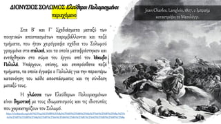 ΔΙΟΝΥΣΙΟΣ ΣΟΛΩΜΟΣΕλεύθεροιΠολιορκημένοι
περιεχόμενο
Στα Β΄ και Γ΄ Σχεδιάσματα μεταξύ των
ποιητικών αποσπασμάτων παρεμβάλλονται και πεζά
τμήματα, που ήταν χειρόγραφα σχέδια του Σολωμού
γραμμένα στα ιταλικά, και τα οποία μεταφράστηκαν και
εντάχθηκαν στο σώμα του έργου από τον Ιάκωβο
Πολυλά. Υπάρχουν, επίσης, και επιπρόσθετα πεζά
τμήματα, τα οποία έγραψε ο Πολυλάς για την περαιτέρω
κατανόηση του κάθε αποσπάσματος και τη σύνδεση
μεταξύ τους.
Η γλώσσα των Ελεύθερων Πολιορκημένων
είναι δημοτική με τους ιδιωματισμούς και τις ιδιοτυπίες
που χαρακτηρίζουν τον Σολωμό.
https://el.wikipedia.org/wiki/%CE%95%CE%BB%CE%B5%CF%8D%CE%B8%CE%B5%CF%81%CE%BF%CE%B9_%CE%
A0%CE%BF%CE%BB%CE%B9%CE%BF%CF%81%CE%BA%CE%B7%CE%BC%CE%AD%CE%BD%CE%BF%CE%B9
Jean Charles, Langlois, 1827, ο Ιμπραήμ
καταστρέφει το Μεσολόγγι.
 