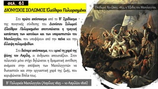 ΔΙΟΝΥΣΙΟΣ ΣΟΛΩΜΟΣ Ελεύθεροι Πολιορκημένοι
Στο πρώτο απόσπασμα από το Β' Σχεδίασμα
της ποιητικής σύνθεσης του Διονύσιου Σολωμού
Ελεύθεροι Πολιορκημένοι αποτυπώνεται η τραγική
κατάσταση των κατοίκων και των υπερασπιστών του
Μεσολογγίου, που υποφέρουν από την πείνα και την
έλλειψη πολεμοφοδίων.
Στο δεύτερο απόσπασμα, που υμνεί τη χαρά της
φύσης τον Απρίλη, οι άνθρωποι απουσιάζουν. Στον
τελευταίο μόνο στίχο δηλώνεται η δραματική αντίθεση
ανάμεσα στην απόφαση των Μεσολογγιτών να
θυσιαστούν και στην οργιαστική χαρά της ζωής, που
κορυφώνεται δίπλα τους.
Β΄ Πολιορκία Μεσολογγίου (Απρίλιος 1825 – 10 Απριλίου 1826)
Θεόδωρος Βρυζάκης, 1853, η Έξοδος του Μεσολογγίου.
 