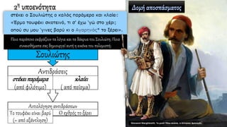 2η υποενότητα
Αιτιολόγηση αντιδράσεων
Το τουφέκι είναι βαρύ
(= από εξάντληση)
Ο εχθρός το ξέρει
Αντιδράσεις
στέκειπαράμερα
(από φιλότιμο)
κλαίει
( από πείσμα)
Σουλιώτης
Ποιο παράπονο εκφράζουν τα λόγια και τα δάκρυα του Σουλιώτη; Ποια
συναισθήματα σας δημιουργεί αυτή η εικόνα του πολεμιστή;
 