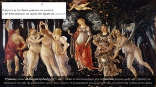 Primavera, ή αλλιώς «Η Αλληγορίατης Άνοιξης»(1477–1482). Ένα από τα πλέον δυσερμήνευτα έργα του Μποτιτσέλι. Κεντρική μορφή είναι η Αφροδίτη, που
απεικονίζεται στον κήπο της, μπροστά από το ιερό της φυτό, τη μυρτιά. Το έργο παραπέμπει στον ερχομό της Άνοιξης, στην αναγέννηση τη φύσης και στον έρωτα.
 