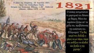 Η μάχη της Αλαμάνας, 23 Απριλίου 1821.
Έργο του Αλέξανδρου Ησαΐα.
Ιστορία του Ελληνικού Έθνους, τ.ΙΒ΄, Εκδοτική
Αθηνών, Αθήνα 1975, σ.108
Ο Διάκος αντιμετώπισε
το μαρτυρικό του θάνατο
με θάρρος. Μόνο ένα
παράπονο βγήκε απ' τα
χείλη του, προβλέποντας
την ανάσταση του
Ελληνισμού: "Για δες
καιρό που διάλεξε ο
χάρος να με πάρει, τώρα
που ανθίζουν τα κλαδιά
και βγάζει η γης
χορτάρι".
 