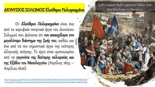 ΔΙΟΝΥΣΙΟΣ ΣΟΛΩΜΟΣ Ελεύθεροι Πολιορκημένοι
Οι Ελεύθεροι Πολιορκημένοι είναι ένα
από τα κορυφαία ποιητικά έργα του Διονύσιου
Σολωμού που φαίνεται ότι τον απασχόλησε στο
μεγαλύτερο διάστημα της ζωής του, καθώς και
ένα από τα πιο σημαντικά έργα της νεότερης
ελληνικής ποίησης. Το έργο είναι εμπνευσμένο
από τα γεγονότα της δεύτερης πολιορκίας και
της Εξόδου του Μεσολογγίου (Απρίλιος 1825 –
Απρίλιος 1826).
https://el.wikipedia.org/wiki/%CE%95%CE%BB%CE%B5%CF%8D%CE%B8%CE%B5%CF%81%CE%BF%CE%B9_%CE%
A0%CE%BF%CE%BB%CE%B9%CE%BF%CF%81%CE%BA%CE%B7%CE%BC%CE%AD%CE%BD%CE%BF%CE%B9
Σχέδιο Auguste Raffet, χαρακτικό Villain, 1826,
Θεία Μετάληψη στο Μεσολόγγι.
 